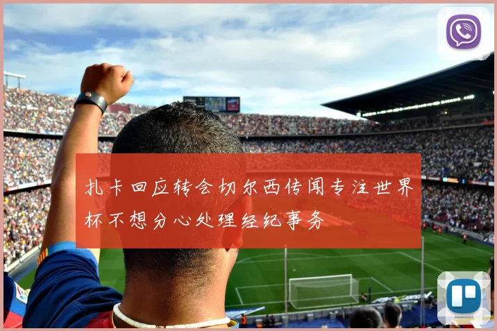 扎卡回应转会切尔西传闻专注世界杯不想分心处理经纪事务