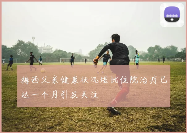 梅西父亲健康状况堪忧住院治疗已达一个月引发关注