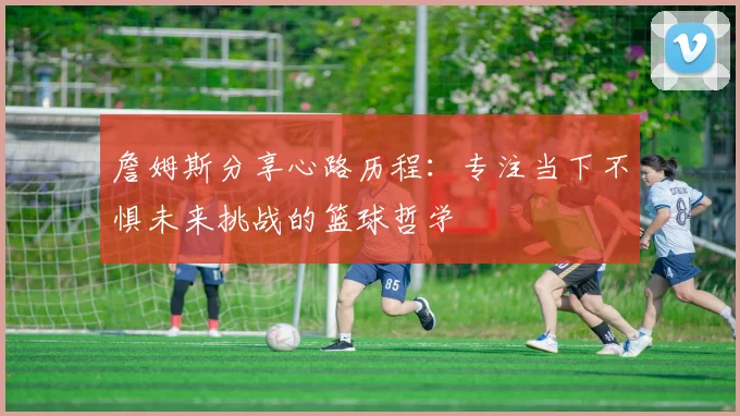 詹姆斯分享心路历程：专注当下不惧未来挑战的篮球哲学