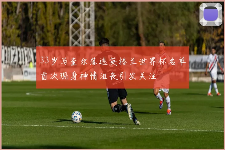 33岁马奎尔落选英格兰世界杯名单首次现身神情沮丧引发关注