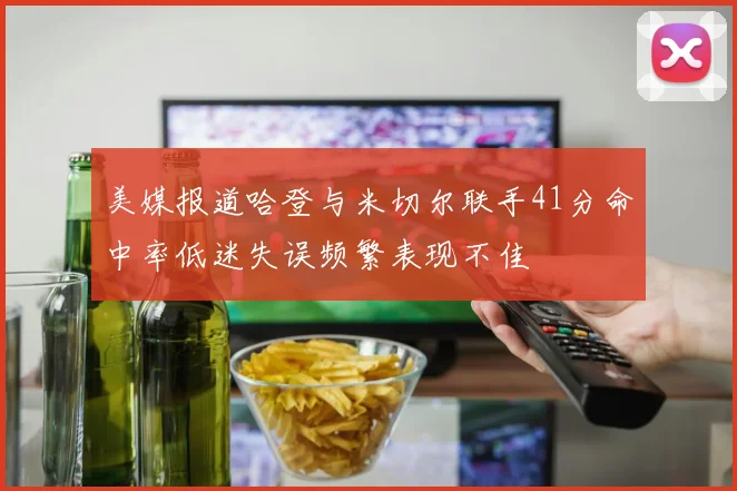 美媒报道哈登与米切尔联手41分命中率低迷失误频繁表现不佳