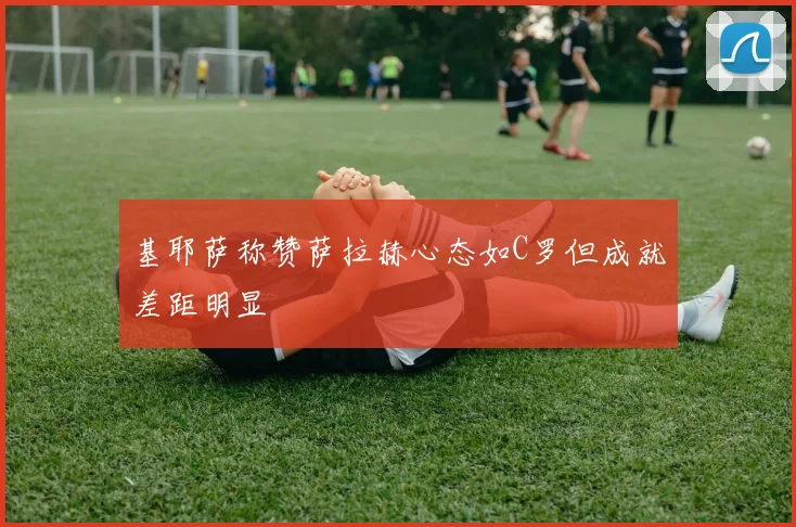 基耶萨称赞萨拉赫心态如C罗但成就差距明显