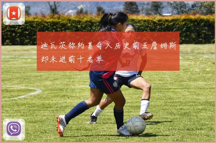 迪瓦茨称约基奇入历史前五詹姆斯却未进前十名单