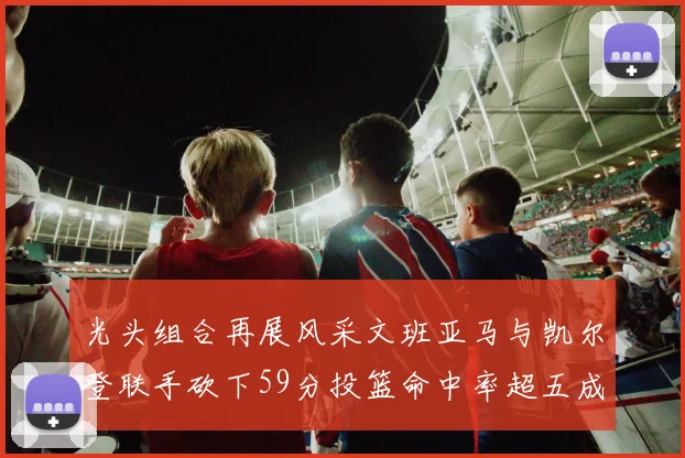 光头组合再展风采文班亚马与凯尔登联手砍下59分投篮命中率超五成