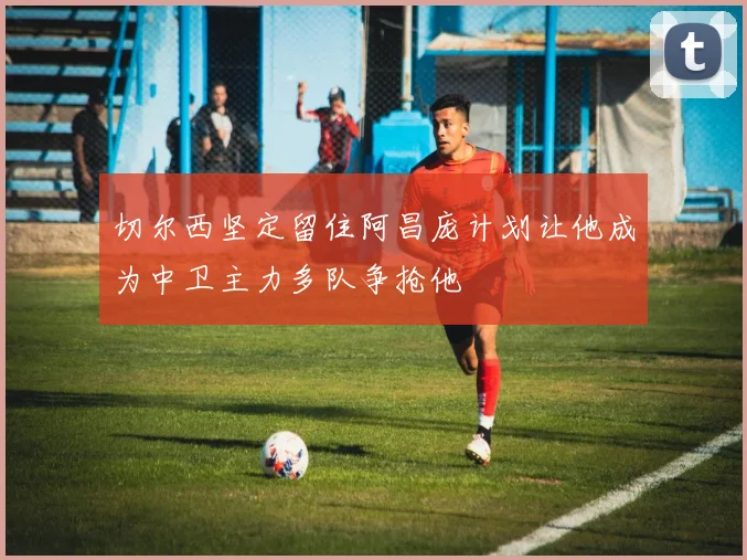 切尔西坚定留住阿昌庞计划让他成为中卫主力多队争抢他