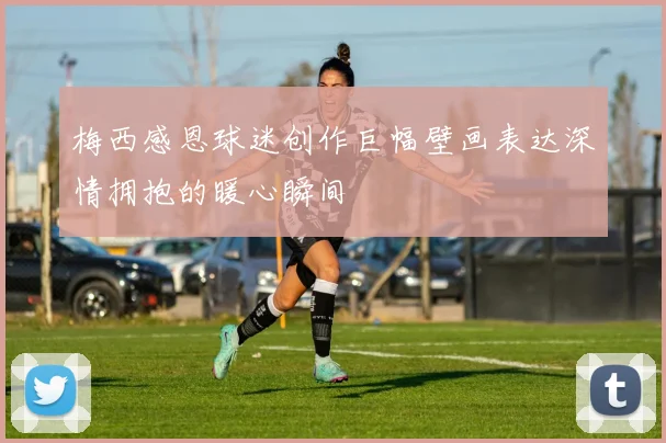 梅西感恩球迷创作巨幅壁画表达深情拥抱的暖心瞬间