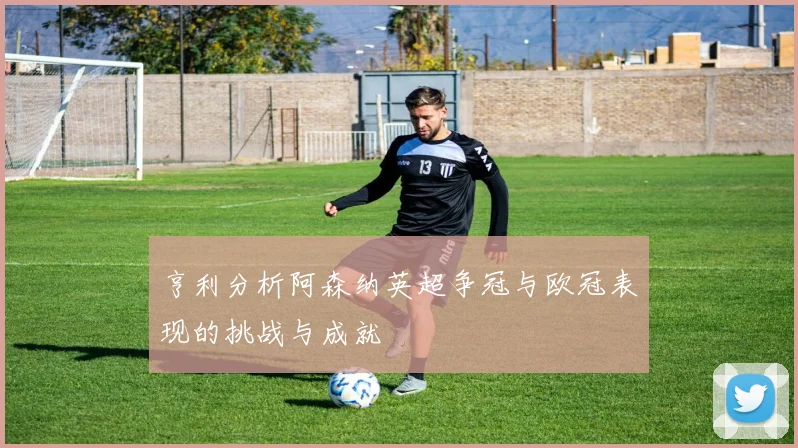 亨利分析阿森纳英超争冠与欧冠表现的挑战与成就