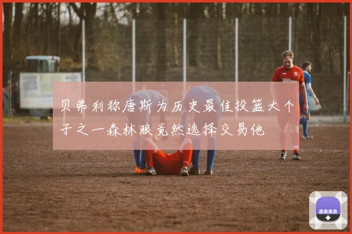 贝弗利称唐斯为历史最佳投篮大个子之一森林狼竟然选择交易他