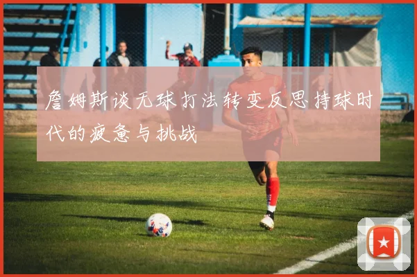 詹姆斯谈无球打法转变反思持球时代的疲惫与挑战