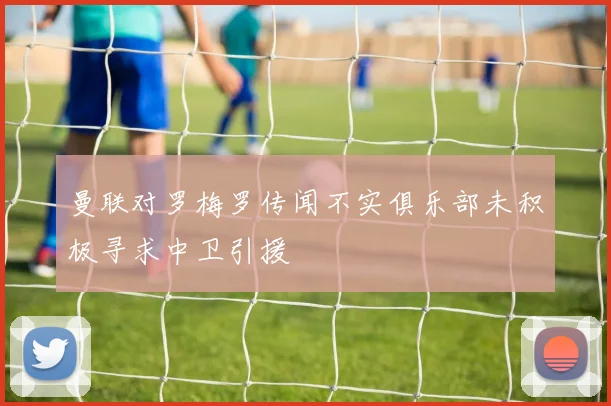 曼联对罗梅罗传闻不实俱乐部未积极寻求中卫引援