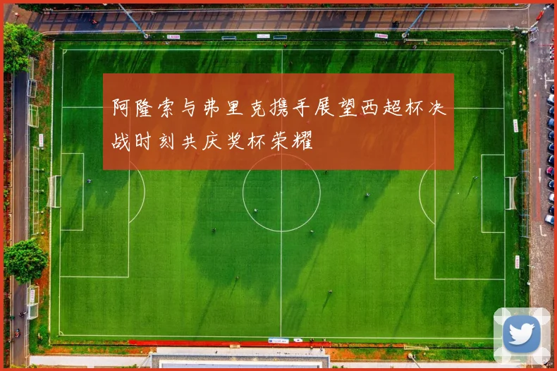 阿隆索与弗里克携手展望西超杯决战时刻共庆奖杯荣耀