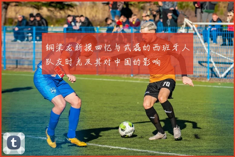 铜梁龙新援回忆与武磊的西班牙人队友时光及其对中国的影响