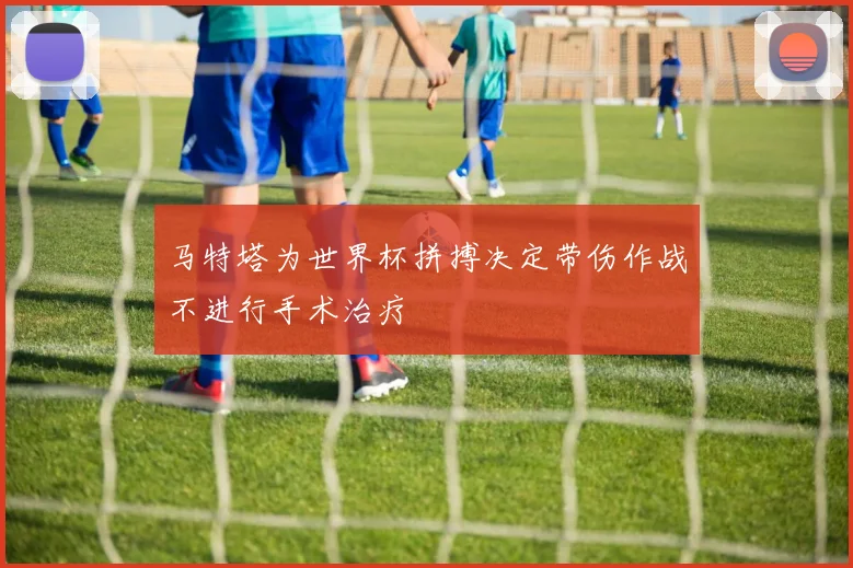 马特塔为世界杯拼搏决定带伤作战不进行手术治疗