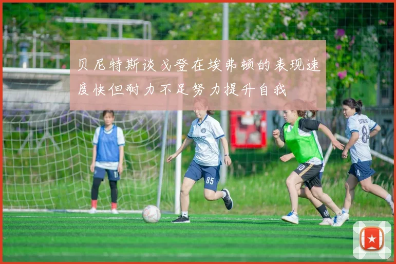 贝尼特斯谈戈登在埃弗顿的表现速度快但耐力不足努力提升自我