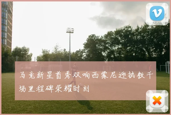 马竞新星首秀双响西蒙尼迎执教千场里程碑荣耀时刻