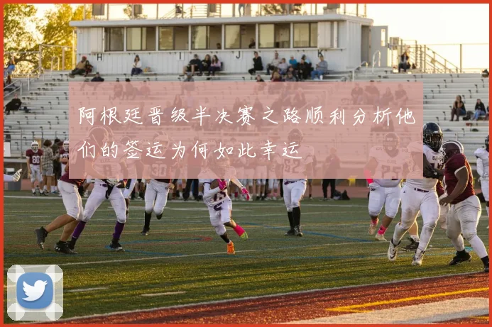 阿根廷晋级半决赛之路顺利分析他们的签运为何如此幸运