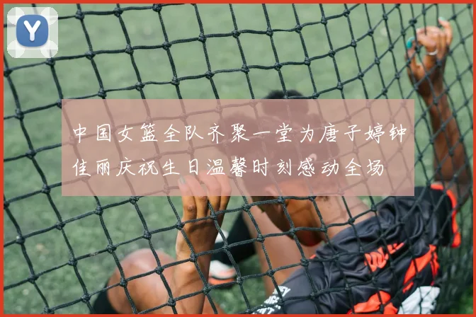 中国女篮全队齐聚一堂为唐子婷钟佳丽庆祝生日温馨时刻感动全场
