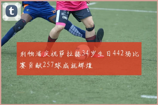 利物浦庆祝萨拉赫34岁生日442场比赛贡献257球成就辉煌