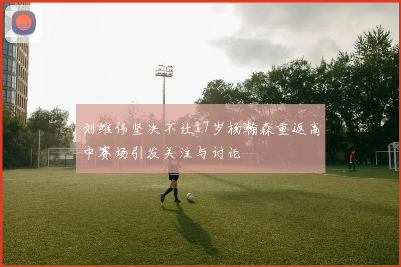 刘维伟坚决不让17岁杨瀚森重返高中赛场引发关注与讨论