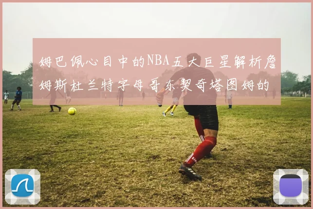 姆巴佩心目中的NBA五大巨星解析詹姆斯杜兰特字母哥东契奇塔图姆的独特魅力