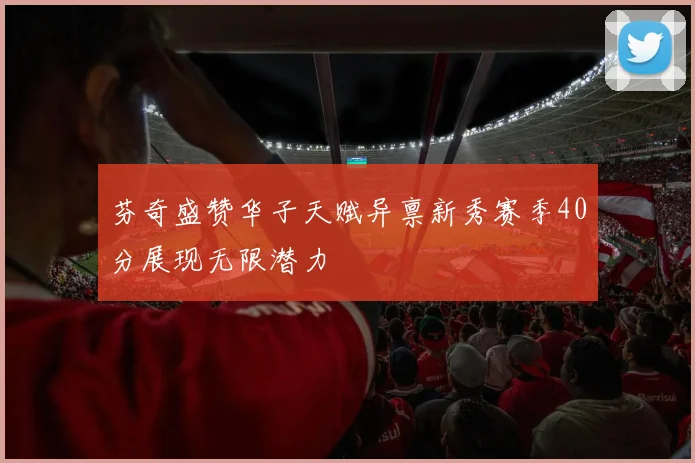 芬奇盛赞华子天赋异禀新秀赛季40分展现无限潜力