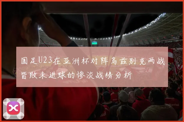 国足U23在亚洲杯对阵乌兹别克两战皆败未进球的惨淡战绩分析