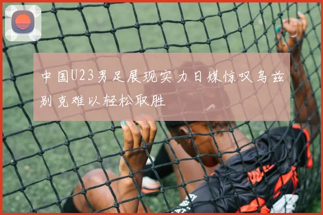 中国U23男足展现实力日媒惊叹乌兹别克难以轻松取胜