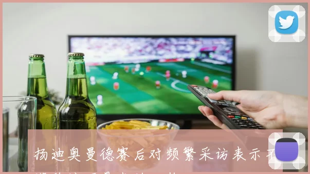 扬迪奥曼德赛后对频繁采访表示不满称这不是我的工作