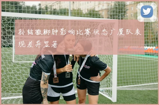 孙铭徽脚肿影响比赛状态广厦队表现差异显著